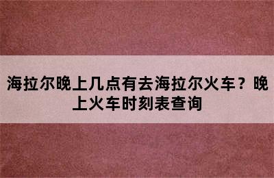 海拉尔晚上几点有去海拉尔火车？晚上火车时刻表查询