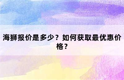 海狮报价是多少？如何获取最优惠价格？