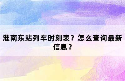 淮南东站列车时刻表？怎么查询最新信息？