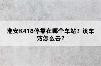 淮安K418停靠在哪个车站？该车站怎么去？