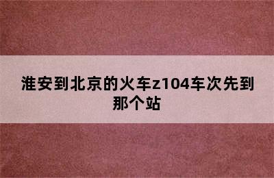 淮安到北京的火车z104车次先到那个站