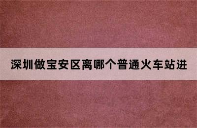 深圳做宝安区离哪个普通火车站进