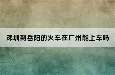 深圳到岳阳的火车在广州能上车吗