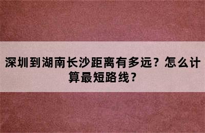 深圳到湖南长沙距离有多远？怎么计算最短路线？