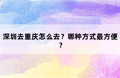 深圳去重庆怎么去？哪种方式最方便？