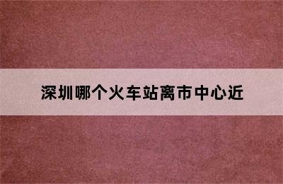 深圳哪个火车站离市中心近