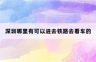 深圳哪里有可以进去铁路去看车的