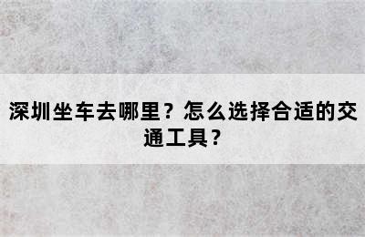 深圳坐车去哪里？怎么选择合适的交通工具？