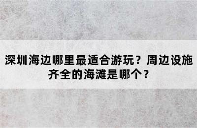 深圳海边哪里最适合游玩？周边设施齐全的海滩是哪个？