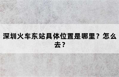 深圳火车东站具体位置是哪里？怎么去？