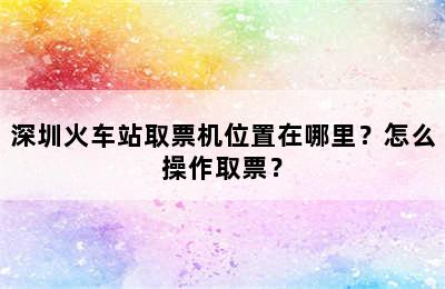 深圳火车站取票机位置在哪里？怎么操作取票？