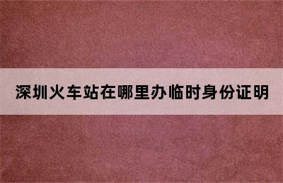 深圳火车站在哪里办临时身份证明