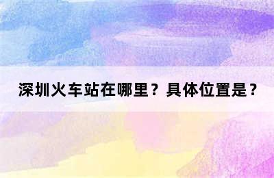 深圳火车站在哪里？具体位置是？