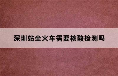 深圳站坐火车需要核酸检测吗