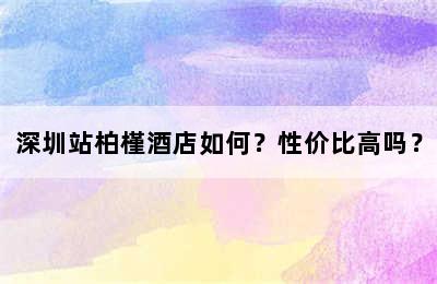 深圳站柏槿酒店如何？性价比高吗？