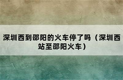 深圳西到邵阳的火车停了吗（深圳西站至邵阳火车）