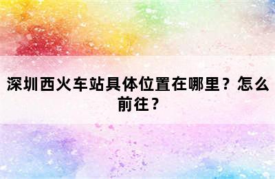 深圳西火车站具体位置在哪里？怎么前往？