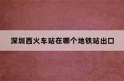 深圳西火车站在哪个地铁站出口