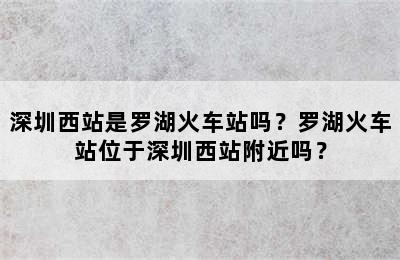 深圳西站是罗湖火车站吗？罗湖火车站位于深圳西站附近吗？