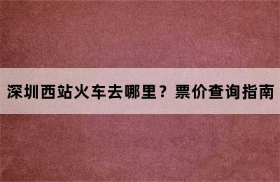 深圳西站火车去哪里？票价查询指南