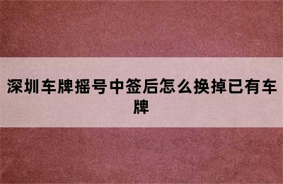 深圳车牌摇号中签后怎么换掉已有车牌