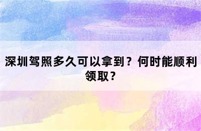 深圳驾照多久可以拿到？何时能顺利领取？