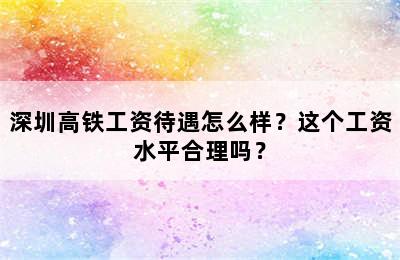 深圳高铁工资待遇怎么样？这个工资水平合理吗？