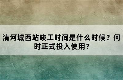 清河城西站竣工时间是什么时候？何时正式投入使用？