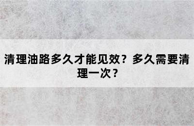 清理油路多久才能见效？多久需要清理一次？