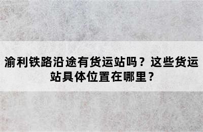 渝利铁路沿途有货运站吗？这些货运站具体位置在哪里？