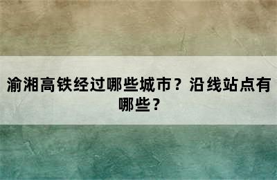 渝湘高铁经过哪些城市？沿线站点有哪些？