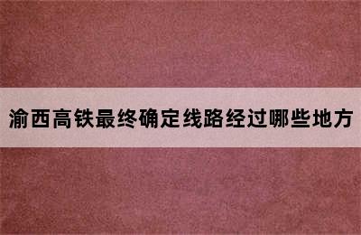 渝西高铁最终确定线路经过哪些地方