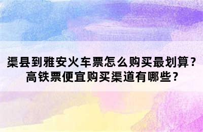 渠县到雅安火车票怎么购买最划算？高铁票便宜购买渠道有哪些？