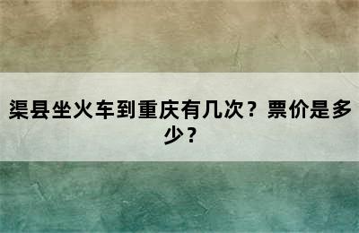 渠县坐火车到重庆有几次？票价是多少？