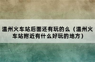 温州火车站后面还有玩的么（温州火车站附近有什么好玩的地方）