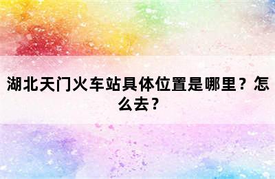 湖北天门火车站具体位置是哪里？怎么去？