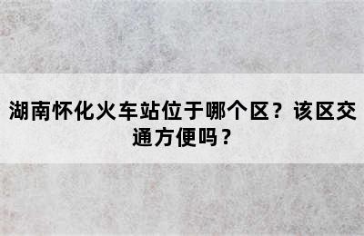 湖南怀化火车站位于哪个区？该区交通方便吗？