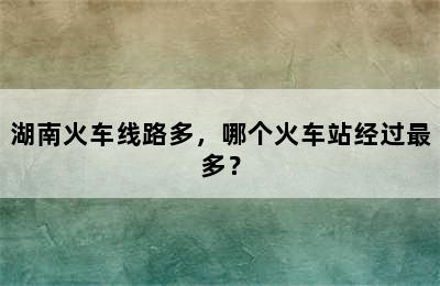 湖南火车线路多，哪个火车站经过最多？