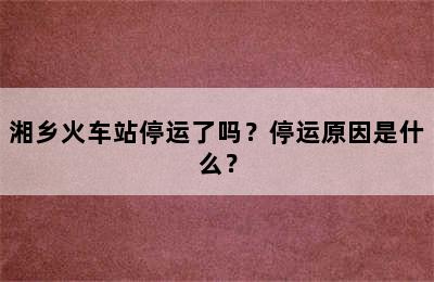 湘乡火车站停运了吗？停运原因是什么？