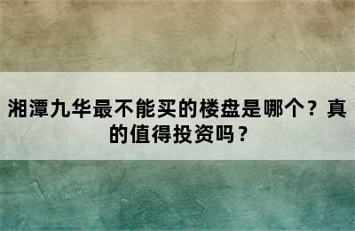 湘潭九华最不能买的楼盘是哪个？真的值得投资吗？