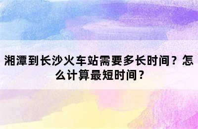 湘潭到长沙火车站需要多长时间？怎么计算最短时间？