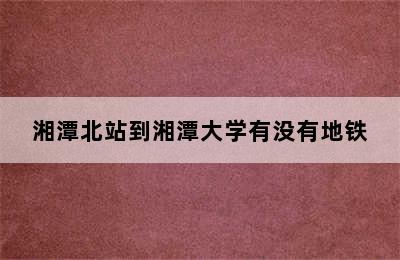 湘潭北站到湘潭大学有没有地铁