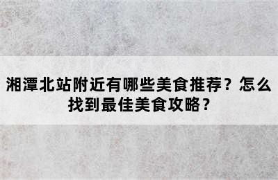 湘潭北站附近有哪些美食推荐？怎么找到最佳美食攻略？