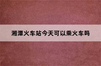 湘潭火车站今天可以乘火车吗