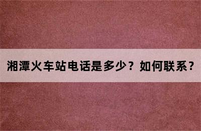 湘潭火车站电话是多少？如何联系？