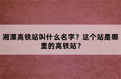 湘潭高铁站叫什么名字？这个站是哪里的高铁站？