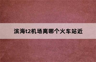 滨海t2机场离哪个火车站近