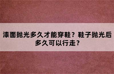 漆面抛光多久才能穿鞋？鞋子抛光后多久可以行走？