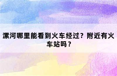 漯河哪里能看到火车经过？附近有火车站吗？