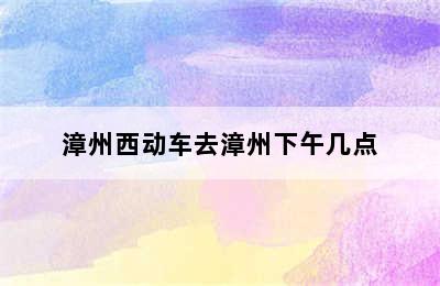 漳州西动车去漳州下午几点